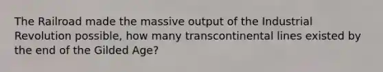 The Railroad made the massive output of the Industrial Revolution possible, how many transcontinental lines existed by the end of the Gilded Age?