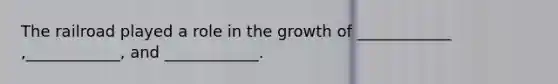 The railroad played a role in the growth of ____________ ,____________, and ____________.