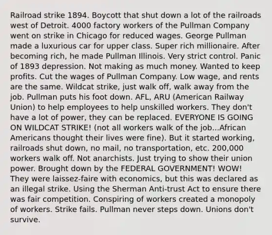 Railroad strike 1894. Boycott that shut down a lot of <a href='https://www.questionai.com/knowledge/kHN5WIW80T-the-railroads' class='anchor-knowledge'>the railroads</a> west of Detroit. 4000 factory workers of the Pullman Company went on strike in Chicago for reduced wages. George Pullman made a luxurious car for upper class. Super rich millionaire. After becoming rich, he made Pullman Illinois. Very strict control. Panic of 1893 depression. Not making as much money. Wanted to keep profits. Cut the wages of Pullman Company. Low wage, and rents are the same. Wildcat strike, just walk off, walk away from the job. Pullman puts his foot down. AFL, ARU (American Railway Union) to help employees to help unskilled workers. They don't have a lot of power, they can be replaced. EVERYONE IS GOING ON WILDCAT STRIKE! (not all workers walk of the job...<a href='https://www.questionai.com/knowledge/kktT1tbvGH-african-americans' class='anchor-knowledge'>african americans</a> thought their lives were fine). But it started working, railroads shut down, no mail, no transportation, etc. 200,000 workers walk off. Not anarchists. Just trying to show their union power. Brought down by the FEDERAL GOVERNMENT! WOW! They were laissez-faire with economics, but this was declared as an illegal strike. Using the Sherman Anti-trust Act to ensure there was fair competition. Conspiring of workers created a monopoly of workers. Strike fails. Pullman never steps down. Unions don't survive.