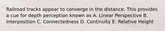 Railroad tracks appear to converge in the distance. This provides a cue for depth perception known as A. Linear Perspective B. Interposition C. Connectedness D. Continuity E. Relative Height