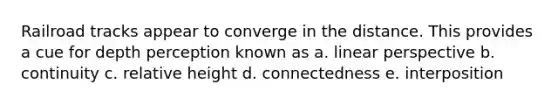 Railroad tracks appear to converge in the distance. This provides a cue for depth perception known as a. linear perspective b. continuity c. relative height d. connectedness e. interposition