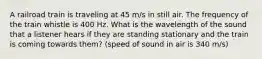 A railroad train is traveling at 45 m/s in still air. The frequency of the train whistle is 400 Hz. What is the wavelength of the sound that a listener hears if they are standing stationary and the train is coming towards them? (speed of sound in air is 340 m/s)