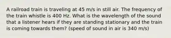 A railroad train is traveling at 45 m/s in still air. The frequency of the train whistle is 400 Hz. What is the wavelength of the sound that a listener hears if they are standing stationary and the train is coming towards them? (speed of sound in air is 340 m/s)