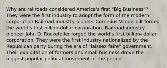 Why are railroads considered America's first "Big Business"? They were the first industry to adopt the form of the modern corporation Railroad industry pioneer Cornelius Vanderbilt forged the world's first billion-dollar corporation. Railroad industry pioneer John D. Rockefeller forged the world's first billion- dollar corporation. They were the first industry nationalized by the Republican party during the era of "laissez-faire" government. Their exploitation of farmers and small business drove the biggest popular political movement of the period.