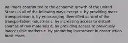 Railroads contributed to the economic growth of the United States in all of the following ways except a. by providing mass transportation b. by encouraging diversified control of the transportation industries c. by increasing access to distant sources of raw materials d. by providing access to previously inaccessible markets e. by promoting investment in construction businesses