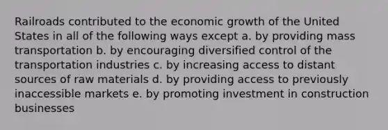 Railroads contributed to the economic growth of the United States in all of the following ways except a. by providing mass transportation b. by encouraging diversified control of the transportation industries c. by increasing access to distant sources of raw materials d. by providing access to previously inaccessible markets e. by promoting investment in construction businesses