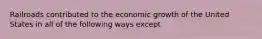 Railroads contributed to the economic growth of the United States in all of the following ways except