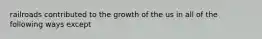 railroads contributed to the growth of the us in all of the following ways except