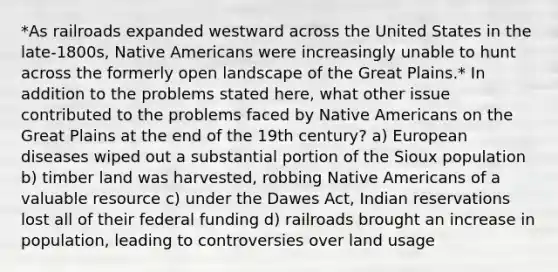 *As railroads expanded westward across the United States in the late-1800s, Native Americans were increasingly unable to hunt across the formerly open landscape of the Great Plains.* In addition to the problems stated here, what other issue contributed to the problems faced by Native Americans on the Great Plains at the end of the 19th century? a) European diseases wiped out a substantial portion of the Sioux population b) timber land was harvested, robbing Native Americans of a valuable resource c) under the Dawes Act, Indian reservations lost all of their federal funding d) railroads brought an increase in population, leading to controversies over land usage