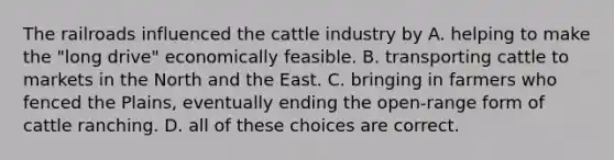 The railroads influenced the cattle industry by A. helping to make the "long drive" economically feasible. B. transporting cattle to markets in the North and the East. C. bringing in farmers who fenced the Plains, eventually ending the open-range form of cattle ranching. D. all of these choices are correct.