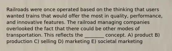 Railroads were once operated based on the thinking that users wanted trains that would offer the most in quality, performance, and innovative features. The railroad managing companies overlooked the fact that there could be other modes of transportation. This reflects the ________ concept. A) product B) production C) selling D) marketing E) societal marketing