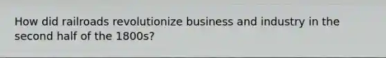 How did railroads revolutionize business and industry in the second half of the 1800s?