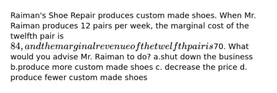 Raiman's Shoe Repair produces custom made shoes. When Mr. Raiman produces 12 pairs per week, the marginal cost of the twelfth pair is 84, and the marginal revenue of the twelfth pair is70. What would you advise Mr. Raiman to do? a.shut down the business b.produce more custom made shoes c. decrease the price d. produce fewer custom made shoes