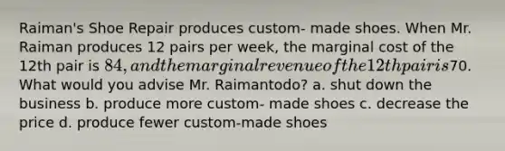 Raiman's Shoe Repair produces custom- made shoes. When Mr. Raiman produces 12 pairs per week, the marginal cost of the 12th pair is 84, and the marginal revenue of the 12th pair is70. What would you advise Mr. Raimantodo? a. shut down the business b. produce more custom- made shoes c. decrease the price d. produce fewer custom-made shoes