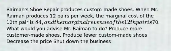 Raiman's Shoe Repair produces custom-made shoes. When Mr. Raiman produces 12 pairs per week, the marginal cost of the 12th pair is 84, and the marginal revenue of the 12th pair is70. What would you advise Mr. Raiman to do? Produce more customer-made shoes. Produce fewer custom-made shoes Decrease the price Shut down the business