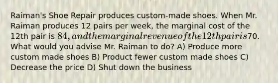 Raiman's Shoe Repair produces custom-made shoes. When Mr. Raiman produces 12 pairs per week, the marginal cost of the 12th pair is 84, and the marginal revenue of the 12th pair is70. What would you advise Mr. Raiman to do? A) Produce more custom made shoes B) Product fewer custom made shoes C) Decrease the price D) Shut down the business