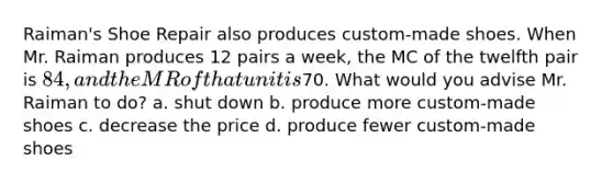 Raiman's Shoe Repair also produces custom-made shoes. When Mr. Raiman produces 12 pairs a week, the MC of the twelfth pair is 84, and the MR of that unit is70. What would you advise Mr. Raiman to do? a. shut down b. produce more custom-made shoes c. decrease the price d. produce fewer custom-made shoes