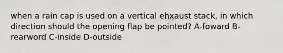 when a rain cap is used on a vertical ehxaust stack, in which direction should the opening flap be pointed? A-foward B-rearword C-inside D-outside