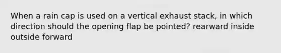 When a rain cap is used on a vertical exhaust stack, in which direction should the opening flap be pointed? rearward inside outside forward