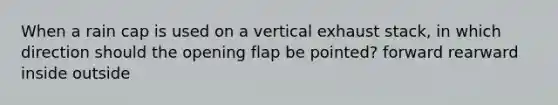 When a rain cap is used on a vertical exhaust stack, in which direction should the opening flap be pointed? forward rearward inside outside