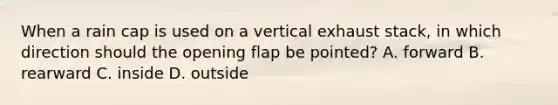 When a rain cap is used on a vertical exhaust stack, in which direction should the opening flap be pointed? A. forward B. rearward C. inside D. outside