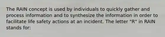 The RAIN concept is used by individuals to quickly gather and process information and to synthesize the information in order to facilitate life safety actions at an incident. The letter "R" in RAIN stands for: