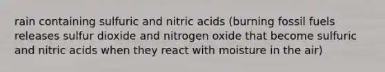 rain containing sulfuric and nitric acids (burning fossil fuels releases sulfur dioxide and nitrogen oxide that become sulfuric and nitric acids when they react with moisture in the air)