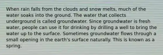 When rain falls from the clouds and snow melts, much of the water soaks into the ground. The water that collects underground is called groundwater. Since groundwater is fresh water, people can use it for drinking by drilling a well to bring the water up to the surface. Sometimes groundwater flows through a small opening in the earth's surface naturally. This is known as a spring.