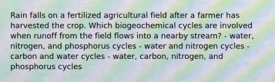 Rain falls on a fertilized agricultural field after a farmer has harvested the crop. Which biogeochemical cycles are involved when runoff from the field flows into a nearby stream? - water, nitrogen, and phosphorus cycles - water and nitrogen cycles - carbon and water cycles - water, carbon, nitrogen, and phosphorus cycles