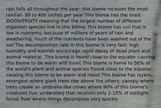 rain falls all throughout the year; this biome receives the most rainfall- 80 to 400 inches per year This biome has the most BIODIVERSITY meaning that the largest number of different organism species live in this biome This biome has soil that is low in nutrients; because of millions of years of rain and weathering, much of the nutrients have been washed out of the soil The decomposition rate in this biome is very fast; high humidity and warmth encourage rapid decay of dead plant and animal material. This biome is found close to the equator causing this biome to be warm and moist This biome is home to 50% of the world's plant and animal species Found close to the equator causing this biome to be warm and moist This biome has layers- emergent where giant trees rise above the others; canopy where trees create an umbrella-like crown where 90% of this biome's creatures live; understory that receives only 2-15% of sunlight; forest floor where things decompose very quickly