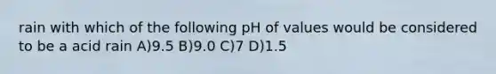 rain with which of the following pH of values would be considered to be a acid rain A)9.5 B)9.0 C)7 D)1.5