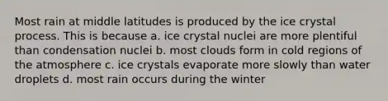 Most rain at middle latitudes is produced by the ice crystal process. This is because a. ice crystal nuclei are more plentiful than condensation nuclei b. most clouds form in cold regions of the atmosphere c. ice crystals evaporate more slowly than water droplets d. most rain occurs during the winter