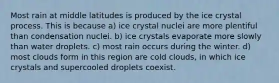 Most rain at middle latitudes is produced by the ice crystal process. This is because a) ice crystal nuclei are more plentiful than condensation nuclei. b) ice crystals evaporate more slowly than water droplets. c) most rain occurs during the winter. d) most clouds form in this region are cold clouds, in which ice crystals and supercooled droplets coexist.