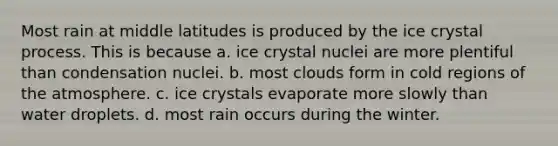 Most rain at middle latitudes is produced by the ice crystal process. This is because a. ice crystal nuclei are more plentiful than condensation nuclei. b. most clouds form in cold regions of the atmosphere. c. ice crystals evaporate more slowly than water droplets. d. most rain occurs during the winter.