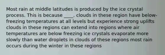 Most rain at middle latitudes is produced by the ice crystal process. This is because ____. clouds in these region have below-freezing temperatures at all levels but experience strong uplifts clouds in these regions can extend into regions where air temperatures are below freezing ice crystals evaporate more slowly than water droplets in clouds of these regions most rain occurs during the winter in these regions