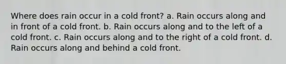 Where does rain occur in a cold front? a. Rain occurs along and in front of a cold front. b. Rain occurs along and to the left of a cold front. c. Rain occurs along and to the right of a cold front. d. Rain occurs along and behind a cold front.