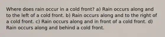 Where does rain occur in a cold front? a) Rain occurs along and to the left of a cold front. b) Rain occurs along and to the right of a cold front. c) Rain occurs along and in front of a cold front. d) Rain occurs along and behind a cold front.