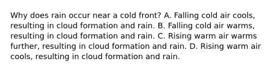 Why does rain occur near a cold front? A. Falling cold air cools, resulting in cloud formation and rain. B. Falling cold air warms, resulting in cloud formation and rain. C. Rising warm air warms further, resulting in cloud formation and rain. D. Rising warm air cools, resulting in cloud formation and rain.