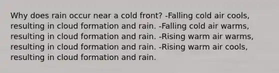 Why does rain occur near a cold front? -Falling cold air cools, resulting in cloud formation and rain. -Falling cold air warms, resulting in cloud formation and rain. -Rising warm air warms, resulting in cloud formation and rain. -Rising warm air cools, resulting in cloud formation and rain.