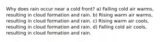 Why does rain occur near a cold front? a) Falling cold air warms, resulting in cloud formation and rain. b) Rising warm air warms, resulting in cloud formation and rain. c) Rising warm air cools, resulting in cloud formation and rain. d) Falling cold air cools, resulting in cloud formation and rain.