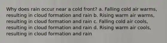 Why does rain occur near a cold front? a. Falling cold air warms, resulting in cloud formation and rain b. Rising warm air warms, resulting in cloud formation and rain c. Falling cold air cools, resulting in cloud formation and rain d. Rising warm air cools, resulting in cloud formation and rain