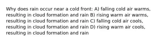 Why does rain occur near a cold front: A) falling cold air warms, resulting in cloud formation and rain B) rising warm air warms, resulting in cloud formation and rain C) falling cold air cools, resulting in cloud formation and rain D) rising warm air cools, resulting in cloud formation and rain