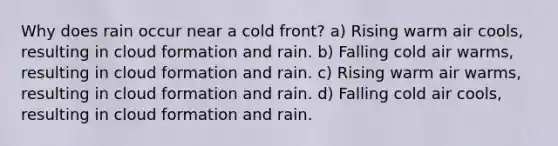 Why does rain occur near a cold front? a) Rising warm air cools, resulting in cloud formation and rain. b) Falling cold air warms, resulting in cloud formation and rain. c) Rising warm air warms, resulting in cloud formation and rain. d) Falling cold air cools, resulting in cloud formation and rain.