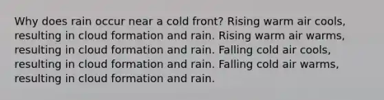 Why does rain occur near a cold front? Rising warm air cools, resulting in cloud formation and rain. Rising warm air warms, resulting in cloud formation and rain. Falling cold air cools, resulting in cloud formation and rain. Falling cold air warms, resulting in cloud formation and rain.