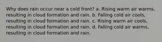 Why does rain occur near a cold front? a. Rising warm air warms, resulting in cloud formation and rain. b. Falling cold air cools, resulting in cloud formation and rain. c. Rising warm air cools, resulting in cloud formation and rain. d. Falling cold air warms, resulting in cloud formation and rain.