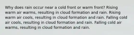 Why does rain occur near a cold front or warm front? Rising warm air warms, resulting in cloud formation and rain. Rising warm air cools, resulting in cloud formation and rain. Falling cold air cools, resulting in cloud formation and rain. Falling cold air warms, resulting in cloud formation and rain.