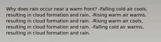 Why does rain occur near a warm front? -Falling cold air cools, resulting in cloud formation and rain. -Rising warm air warms, resulting in cloud formation and rain. -Rising warm air cools, resulting in cloud formation and rain. -Falling cold air warms, resulting in cloud formation and rain.