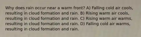 Why does rain occur near a warm front? A) Falling cold air cools, resulting in cloud formation and rain. B) Rising warm air cools, resulting in cloud formation and rain. C) Rising warm air warms, resulting in cloud formation and rain. D) Falling cold air warms, resulting in cloud formation and rain.