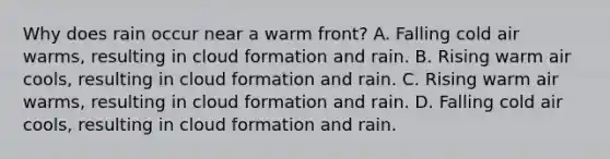 Why does rain occur near a warm front? A. Falling cold air warms, resulting in cloud formation and rain. B. Rising warm air cools, resulting in cloud formation and rain. C. Rising warm air warms, resulting in cloud formation and rain. D. Falling cold air cools, resulting in cloud formation and rain.