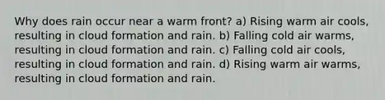 Why does rain occur near a warm front? a) Rising warm air cools, resulting in cloud formation and rain. b) Falling cold air warms, resulting in cloud formation and rain. c) Falling cold air cools, resulting in cloud formation and rain. d) Rising warm air warms, resulting in cloud formation and rain.